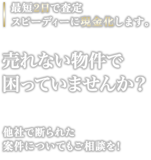 最短2日で査定スピーディーに現金化します。売れない物件で困っていませんか?他社で断られた案件についてもご相談を!